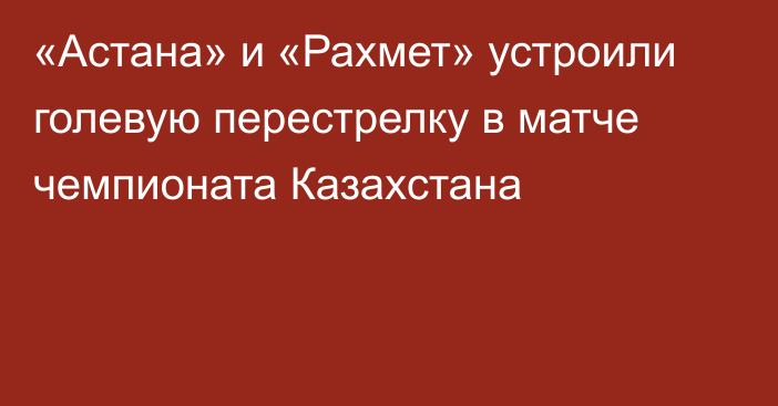 «Астана» и «Рахмет» устроили голевую перестрелку в матче чемпионата Казахстана