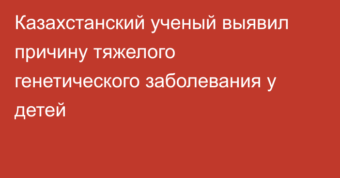 Казахстанский ученый выявил причину тяжелого генетического заболевания у детей