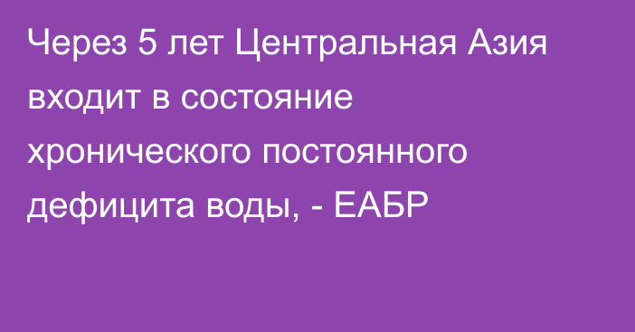 Через 5 лет Центральная Азия входит в состояние хронического постоянного дефицита воды, - ЕАБР