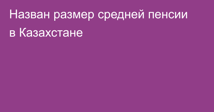 Назван размер средней пенсии в Казахстане