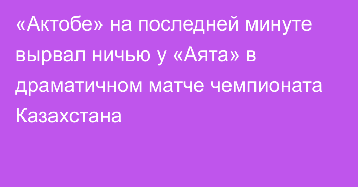 «Актобе» на последней минуте вырвал ничью у «Аята» в драматичном матче чемпионата Казахстана