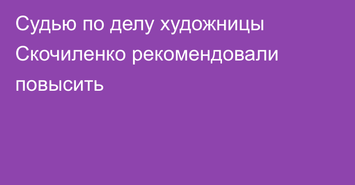 Судью по делу художницы Скочиленко рекомендовали повысить