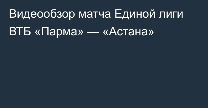 Видеообзор матча Единой лиги ВТБ «Парма» — «Астана»