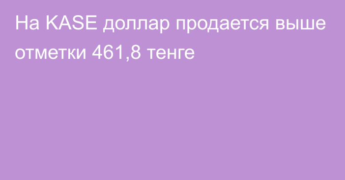 На KASE доллар продается выше отметки 461,8 тенге