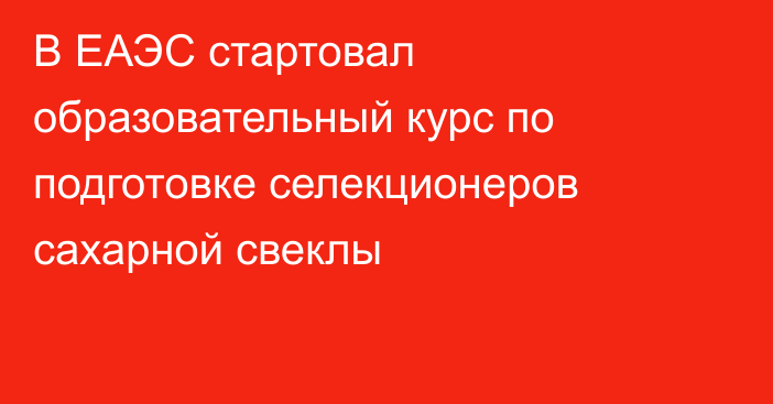 В ЕАЭС стартовал образовательный курс по подготовке селекционеров сахарной свеклы