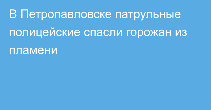 В Петропавловске патрульные полицейские спасли горожан из пламени