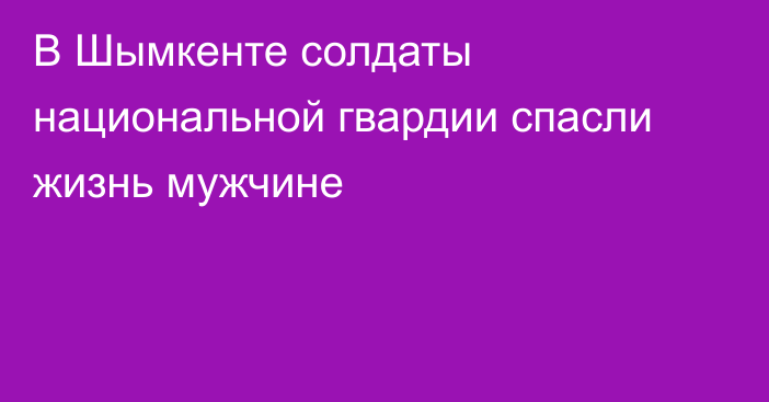 В Шымкенте солдаты национальной гвардии спасли жизнь мужчине