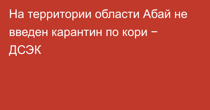 На территории области Абай не введен карантин по кори − ДСЭК