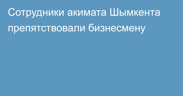 Сотрудники акимата Шымкента препятствовали бизнесмену