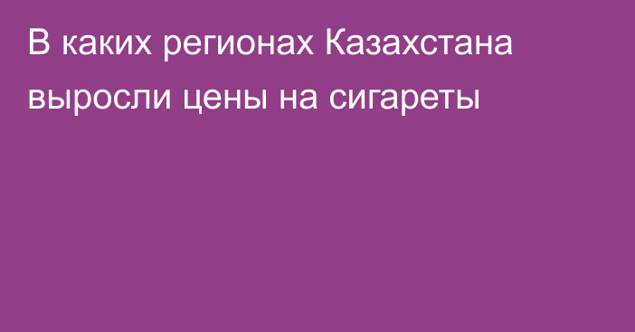 В каких регионах Казахстана выросли цены на сигареты