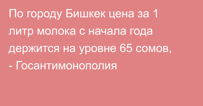 По городу Бишкек цена за 1 литр молока с начала года держится на уровне 65 сомов, - Госантимонополия