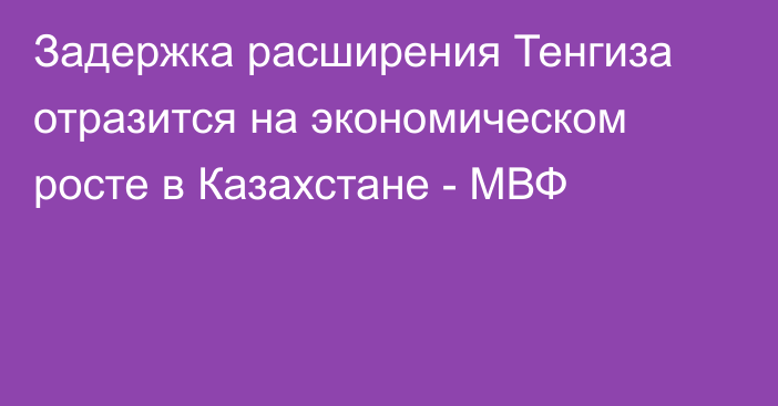 Задержка расширения Тенгиза отразится на экономическом росте в Казахстане - МВФ