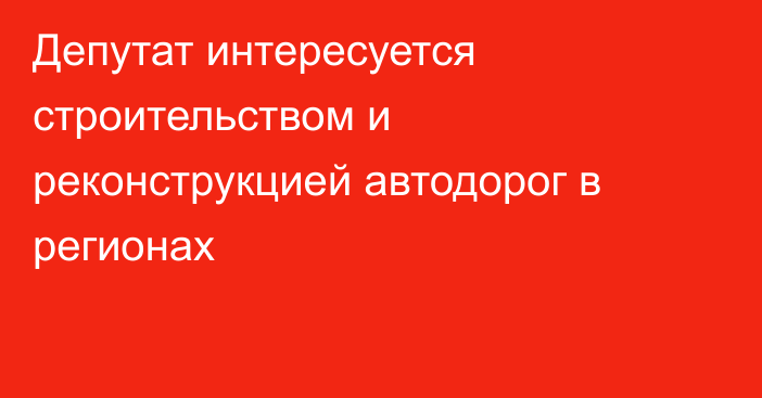 Депутат интересуется строительством и реконструкцией автодорог в регионах