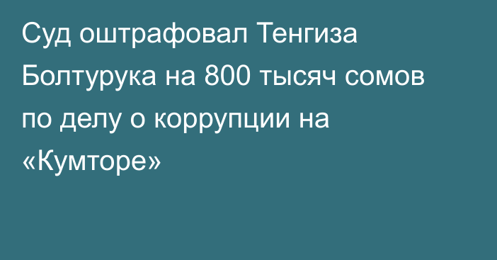 Суд оштрафовал Тенгиза Болтурука на 800 тысяч сомов по делу о коррупции на «Кумторе»