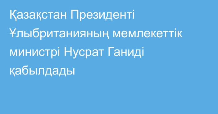 Қазақстан Президенті Ұлыбританияның мемлекеттік министрі Нусрат Ганиді қабылдады