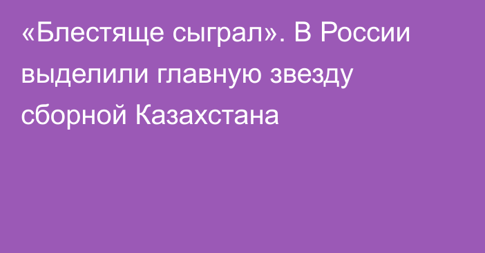 «Блестяще сыграл». В России выделили главную звезду сборной Казахстана