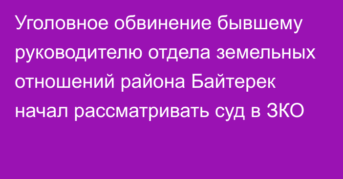 Уголовное обвинение бывшему руководителю отдела земельных отношений района Байтерек начал рассматривать суд в ЗКО