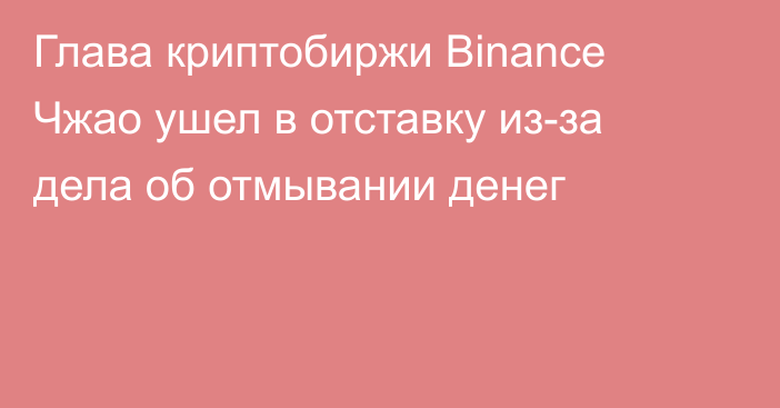 Глава криптобиржи Binance Чжао ушел в отставку из-за дела об отмывании денег