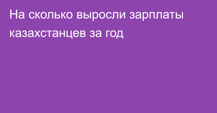 На сколько выросли зарплаты казахстанцев за год