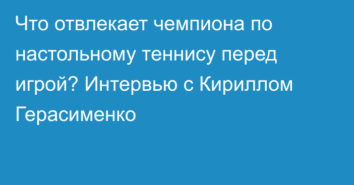 Что отвлекает чемпиона по настольному теннису перед игрой? Интервью с Кириллом Герасименко