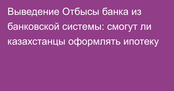 Выведение Отбысы банка из банковской системы: смогут ли казахстанцы оформлять ипотеку