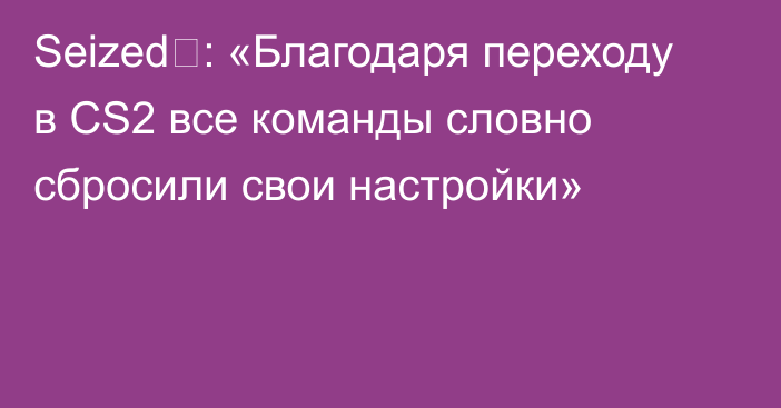 Seized⁠: «Благодаря переходу в CS2 все команды словно сбросили свои настройки»