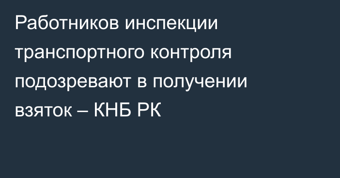 Работников инспекции транспортного контроля подозревают в получении взяток – КНБ РК