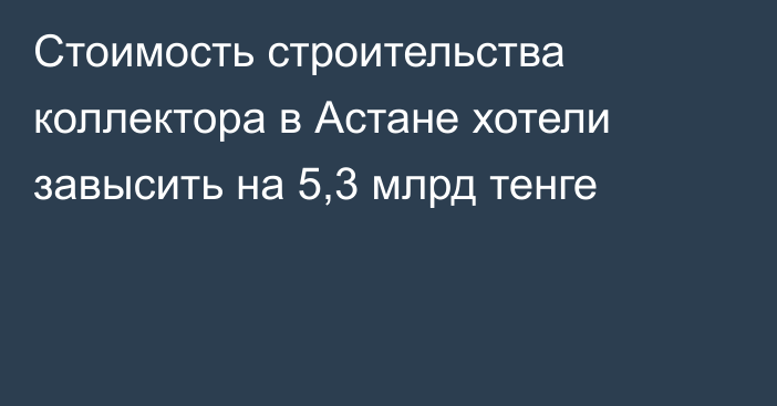 Стоимость строительства коллектора в Астане хотели завысить на 5,3 млрд тенге