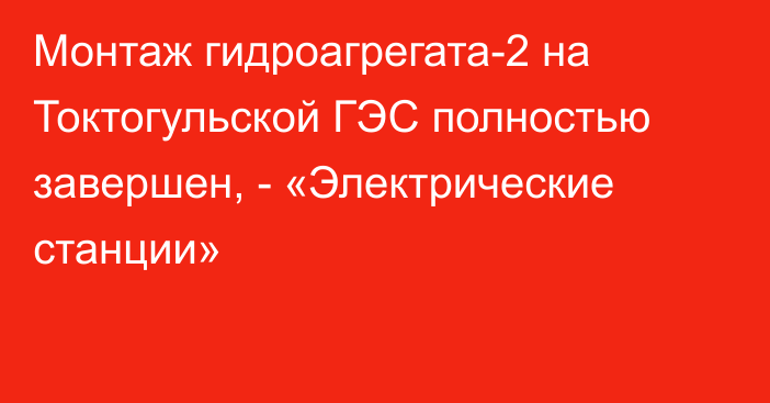 Монтаж гидроагрегата-2 на Токтогульской ГЭС полностью завершен, - «Электрические станции»