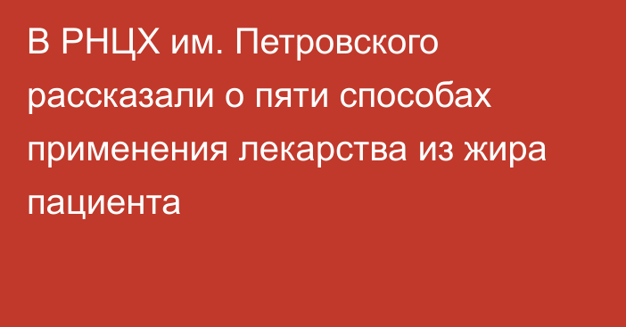 В РНЦХ им. Петровского рассказали о пяти способах применения лекарства из жира пациента