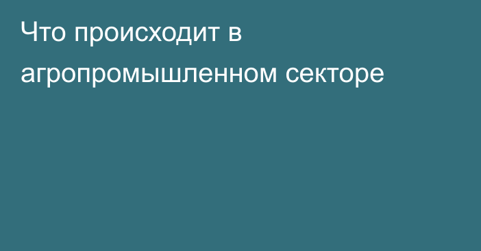 Что происходит в агропромышленном секторе