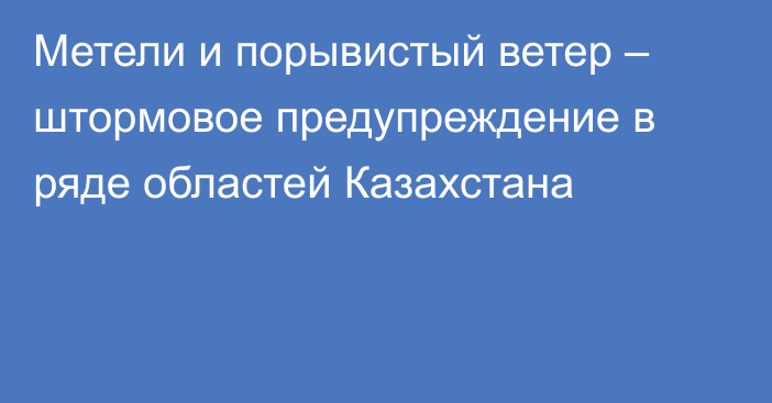 Метели и порывистый ветер – штормовое предупреждение в ряде областей Казахстана