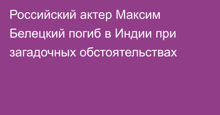 Российский актер Максим Белецкий погиб в Индии при загадочных обстоятельствах