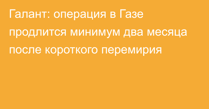 Галант: операция в Газе продлится минимум два месяца после короткого перемирия