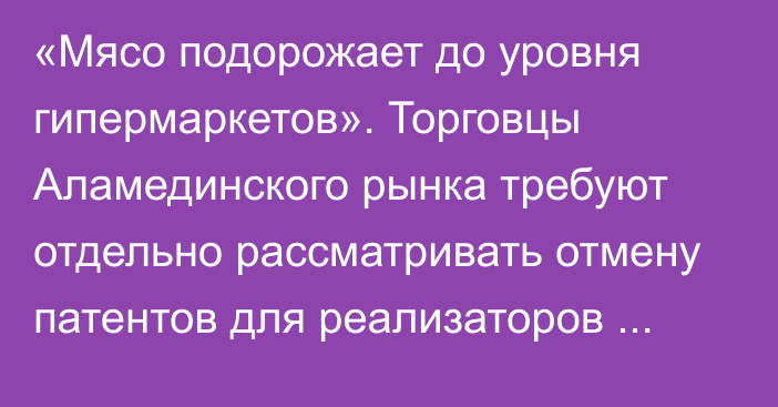 «Мясо подорожает до уровня гипермаркетов». Торговцы Аламединского рынка требуют отдельно рассматривать отмену патентов для реализаторов мяса