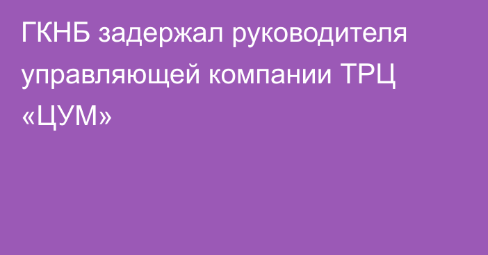 ГКНБ задержал руководителя управляющей компании ТРЦ «ЦУМ»