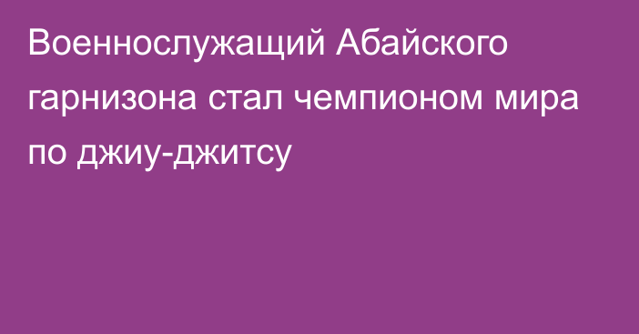 Военнослужащий Абайского гарнизона стал чемпионом мира по джиу-джитсу