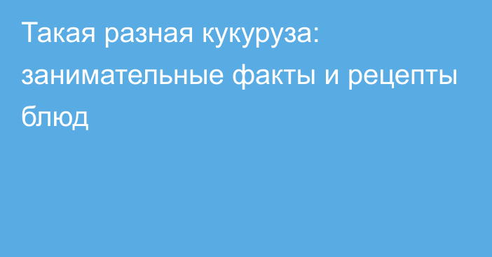 Такая разная кукуруза: занимательные факты и рецепты блюд