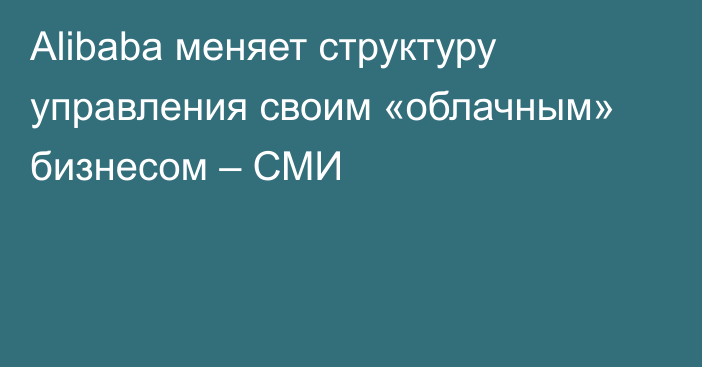 Alibaba меняет структуру управления своим «облачным» бизнесом – СМИ