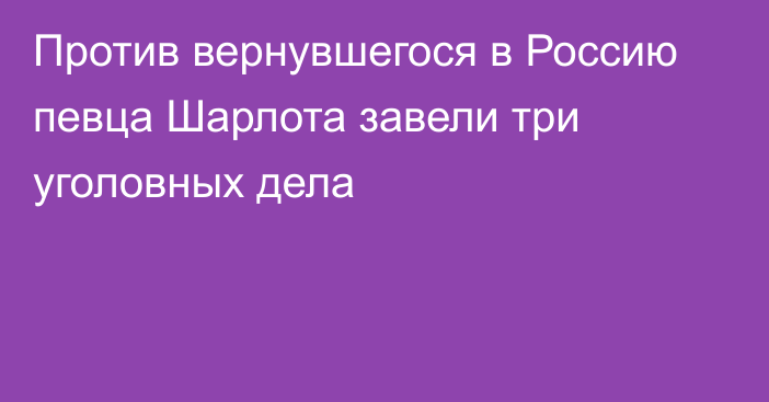 Против вернувшегося в Россию певца Шарлота завели три уголовных дела