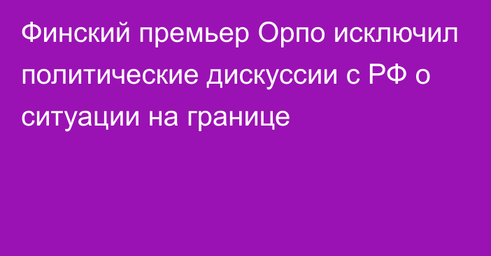 Финский премьер Орпо исключил политические дискуссии с РФ о ситуации на границе