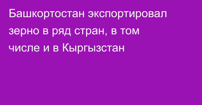 Башкортостан экспортировал зерно в ряд стран, в том числе и в Кыргызстан