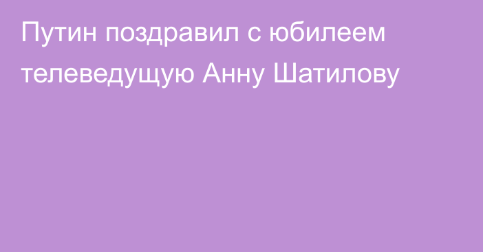 Путин поздравил с юбилеем телеведущую Анну Шатилову