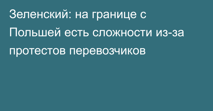 Зеленский: на границе с Польшей есть сложности из-за протестов перевозчиков