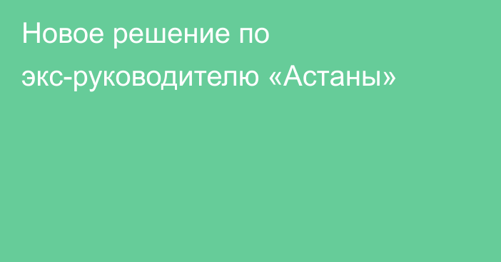 Новое решение по экс-руководителю «Астаны»