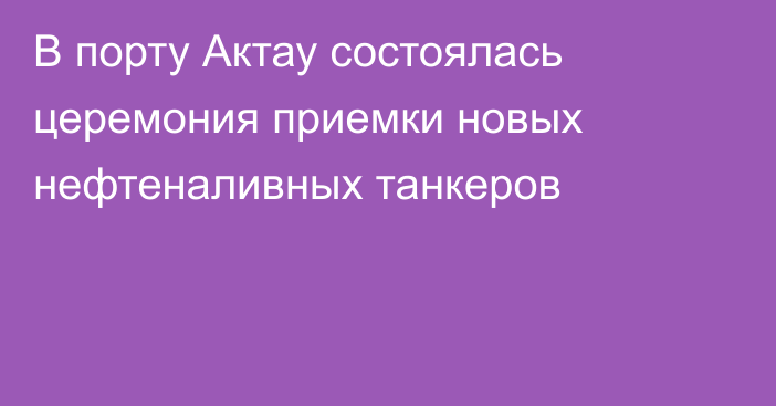 В порту Актау состоялась церемония приемки новых нефтеналивных танкеров