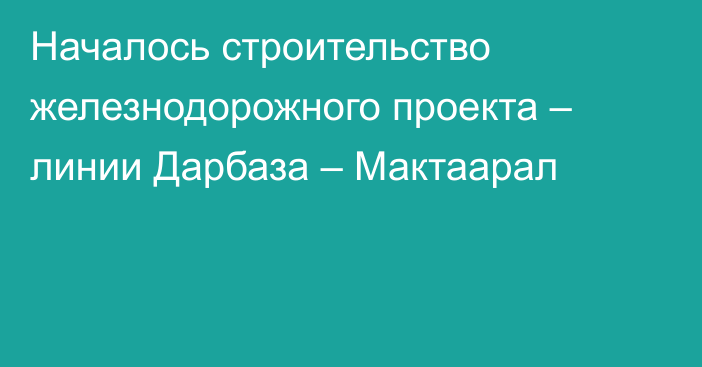 Началось строительство железнодорожного проекта – линии Дарбаза – Мактаарал