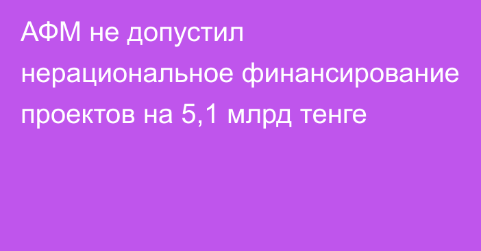 АФМ не допустил нерациональное финансирование проектов на 5,1 млрд тенге