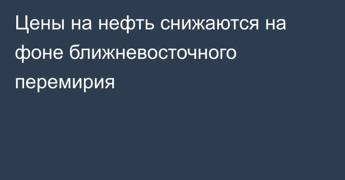 Цены на нефть снижаются на фоне ближневосточного перемирия