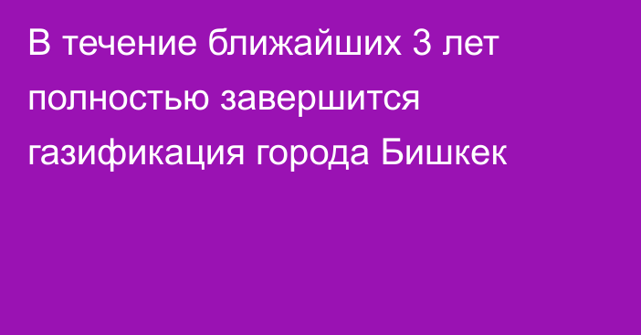 В течение ближайших 3 лет полностью завершится газификация города Бишкек